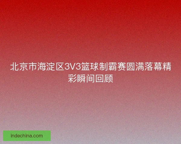 北京市海淀区3V3篮球制霸赛圆满落幕精彩瞬间回顾