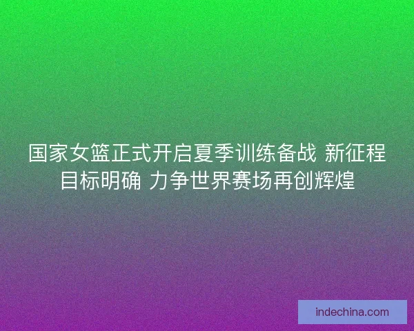 国家女篮正式开启夏季训练备战 新征程目标明确 力争世界赛场再创辉煌